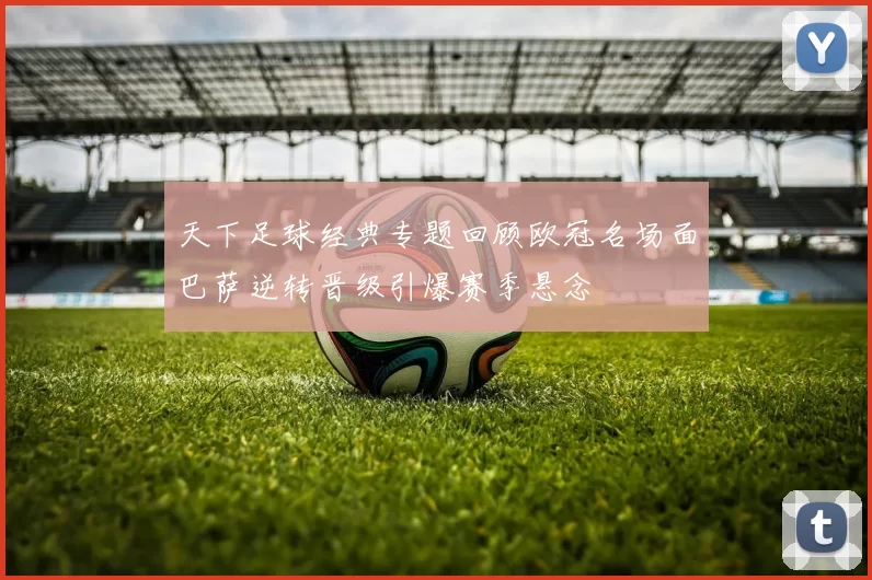 天下足球经典专题回顾欧冠名场面巴萨逆转晋级引爆赛季悬念