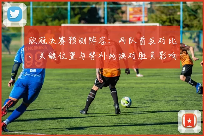 欧冠决赛预测阵容：两队首发对比、关键位置与替补轮换对胜负影响