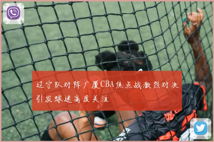 辽宁队对阵广厦CBA焦点战激烈对决引发球迷高度关注