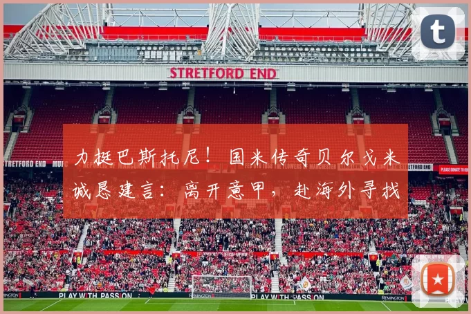 力挺巴斯托尼！国米传奇贝尔戈米诚恳建言：离开意甲，赴海外寻找新机遇_巴塞罗那_尤文图斯