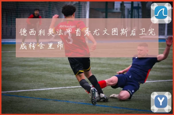 德西利奥法甲首秀尤文图斯后卫完成转会里昂