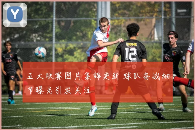 五大联赛图片集锦更新 球队备战细节曝光引发关注