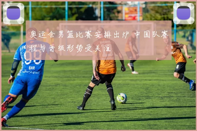 奥运会男篮比赛安排出炉 中国队赛程与晋级形势受关注