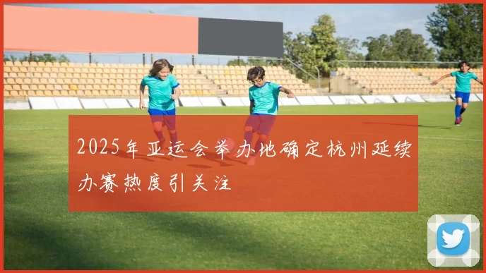 2025年亚运会举办地确定杭州延续办赛热度引关注