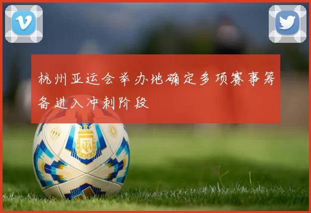 杭州亚运会举办地确定多项赛事筹备进入冲刺阶段