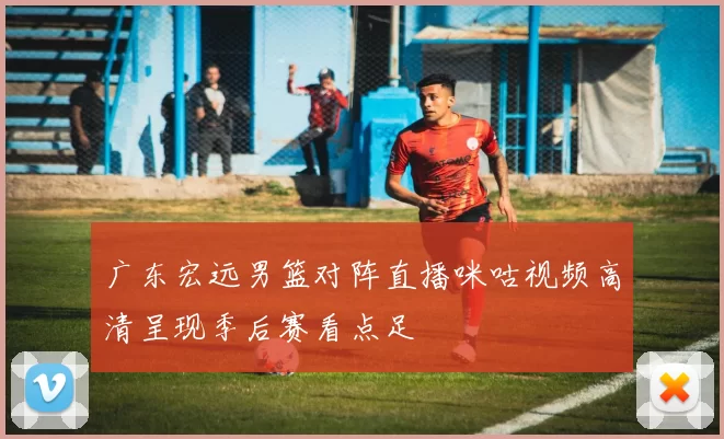 广东宏远男篮对阵直播咪咕视频高清呈现季后赛看点足