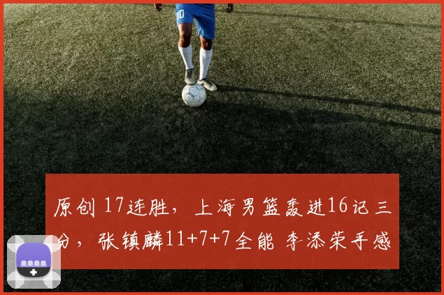 原创 17连胜，上海男篮轰进16记三分，张镇麟11+7+7全能 李添荣手感火热