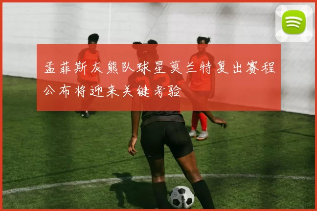 孟菲斯灰熊队球星莫兰特复出赛程公布将迎来关键考验